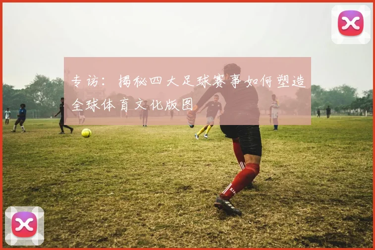 专访：揭秘四大足球赛事如何塑造全球体育文化版图