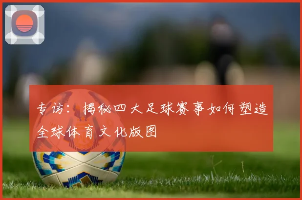 专访：揭秘四大足球赛事如何塑造全球体育文化版图
