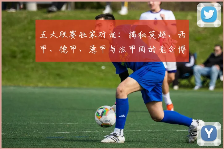 五大联赛独家对话:揭秘英超、西甲、德甲、意甲与法甲间的竞合博弈