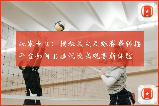 独家专访：揭秘顶尖足球赛事转播平台如何打造沉浸式观赛新体验