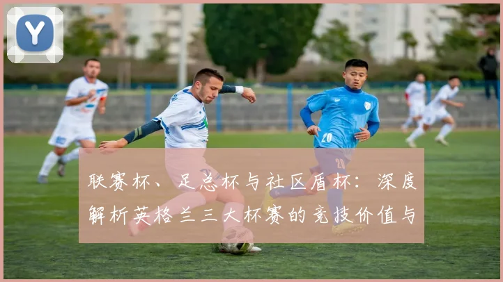 联赛杯、足总杯与社区盾杯：深度解析英格兰三大杯赛的竞技价值与战略意义