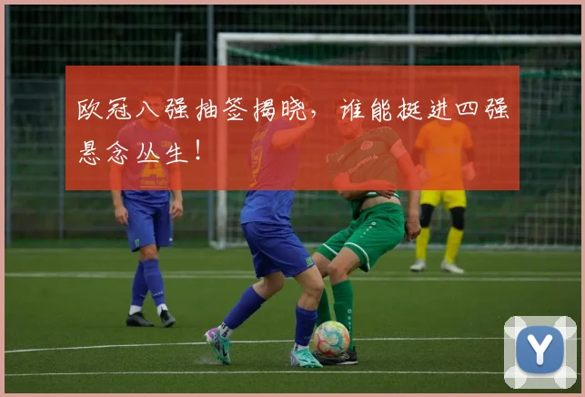 欧冠八强抽签揭晓，谁能挺进四强悬念丛生！