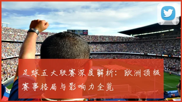 足球五大联赛深度解析：欧洲顶级赛事格局与影响力全览