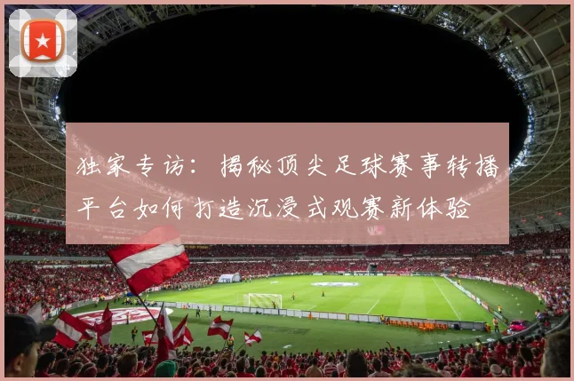 独家专访：揭秘顶尖足球赛事转播平台如何打造沉浸式观赛新体验