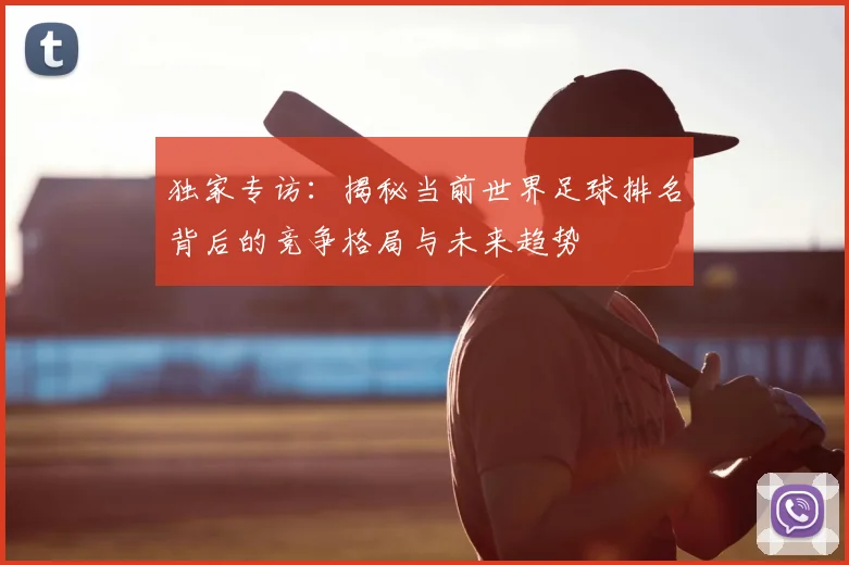 独家专访：揭秘当前世界足球排名背后的竞争格局与未来趋势