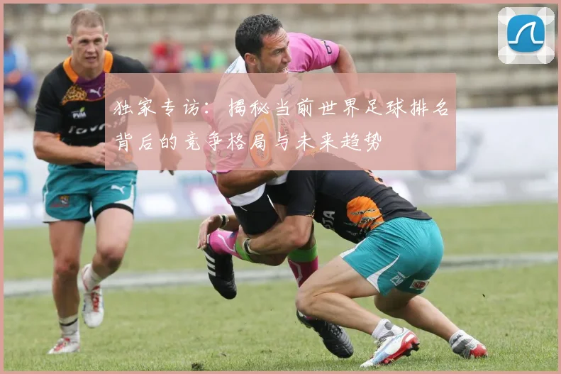 独家专访：揭秘当前世界足球排名背后的竞争格局与未来趋势